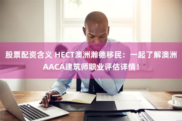 股票配资含义 HECT澳洲瀚德移民：一起了解澳洲AACA建筑师职业评估详情！