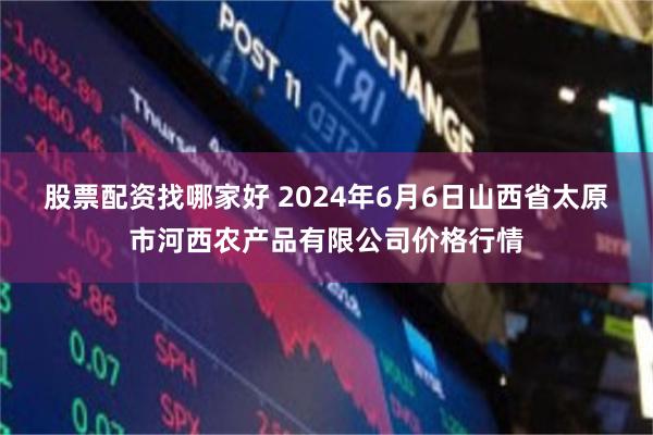 股票配资找哪家好 2024年6月6日山西省太原市河西农产品有限公司价格行情