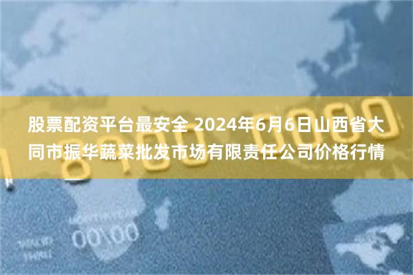 股票配资平台最安全 2024年6月6日山西省大同市振华蔬菜批发市场有限责任公司价格行情