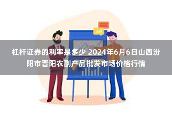 杠杆证券的利率是多少 2024年6月6日山西汾阳市晋阳农副产品批发市场价格行情