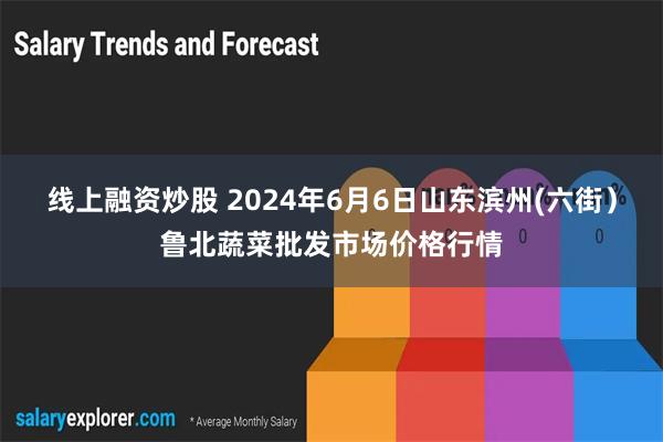 线上融资炒股 2024年6月6日山东滨州(六街）鲁北蔬菜批发市场价格行情