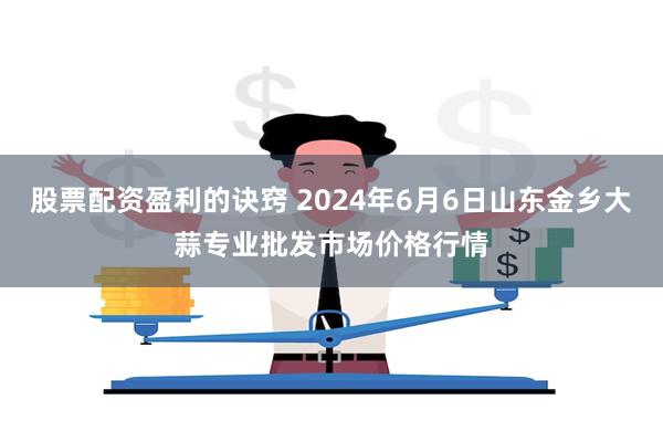 股票配资盈利的诀窍 2024年6月6日山东金乡大蒜专业批发市场价格行情