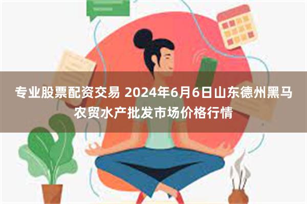 专业股票配资交易 2024年6月6日山东德州黑马农贸水产批发市场价格行情