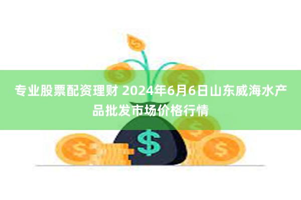 专业股票配资理财 2024年6月6日山东威海水产品批发市场价格行情