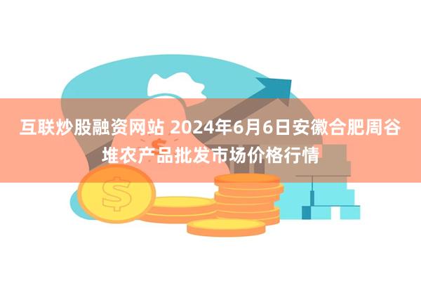 互联炒股融资网站 2024年6月6日安徽合肥周谷堆农产品批发市场价格行情