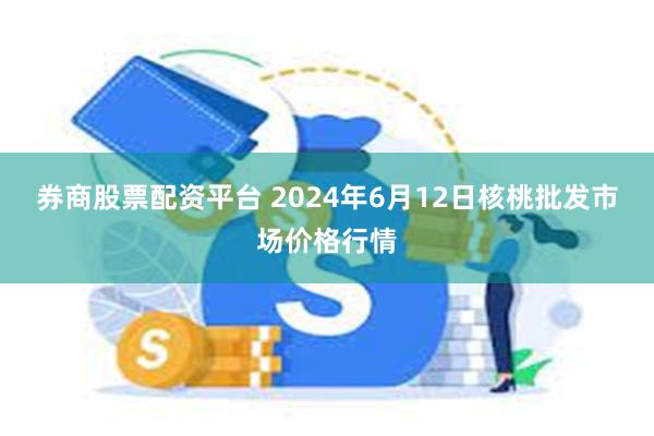 券商股票配资平台 2024年6月12日核桃批发市场价格行情