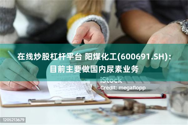 在线炒股杠杆平台 阳煤化工(600691.SH)：目前主要做国内尿素业务