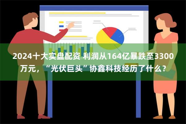 2024十大实盘配资 利润从164亿暴跌至3300万元，“光伏巨头”协鑫科技经历了什么？