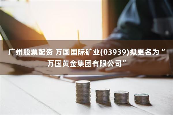 广州股票配资 万国国际矿业(03939)拟更名为“万国黄金集团有限公司”