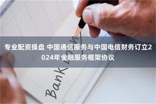 专业配资操盘 中国通信服务与中国电信财务订立2024年金融服务框架协议