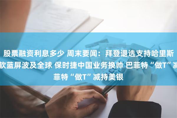 股票融资利息多少 周末要闻：拜登退选支持哈里斯接棒 微软蓝屏波及全球 保时捷中国业务换帅 巴菲特“做T”减持美银