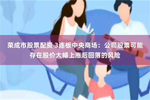 荣成市股票配资 3连板中央商场：公司股票可能存在股价大幅上涨后回落的风险