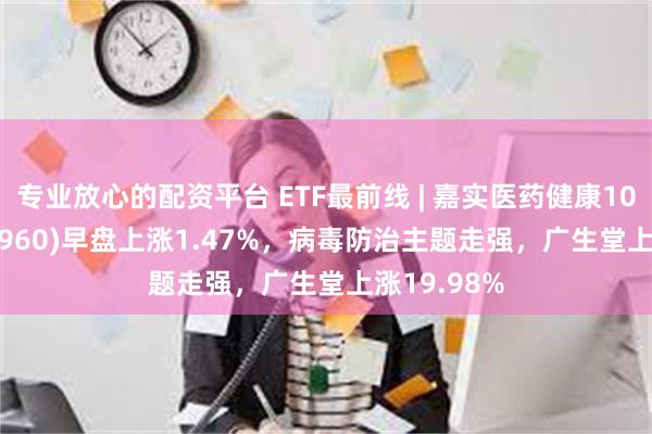 专业放心的配资平台 ETF最前线 | 嘉实医药健康100ETF(515960)早盘上涨1.47%，病毒防治主题走强，广生堂上涨19.98%