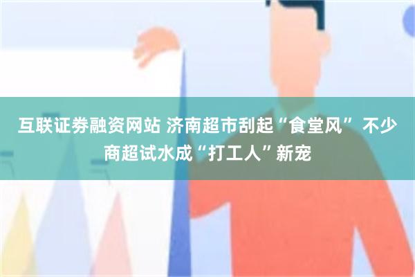 互联证劵融资网站 济南超市刮起“食堂风” 不少商超试水成“打工人”新宠