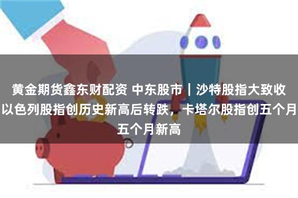 黄金期货鑫东财配资 中东股市｜沙特股指大致收平，以色列股指创历史新高后转跌，卡塔尔股指创五个月新高