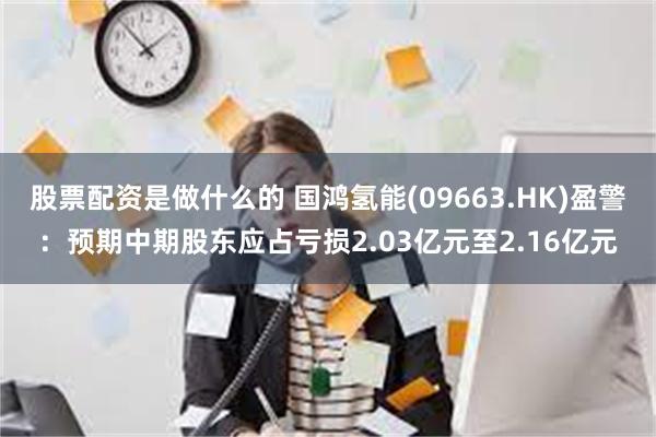 股票配资是做什么的 国鸿氢能(09663.HK)盈警：预期中期股东应占亏损2.03亿元至2.16亿元