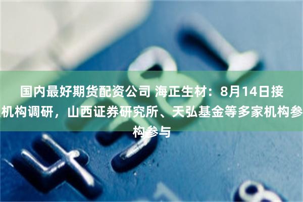 国内最好期货配资公司 海正生材：8月14日接受机构调研，山西证券研究所、天弘基金等多家机构参与