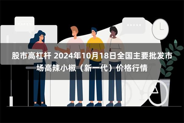 股市高杠杆 2024年10月18日全国主要批发市场高辣小椒（新一代）价格行情