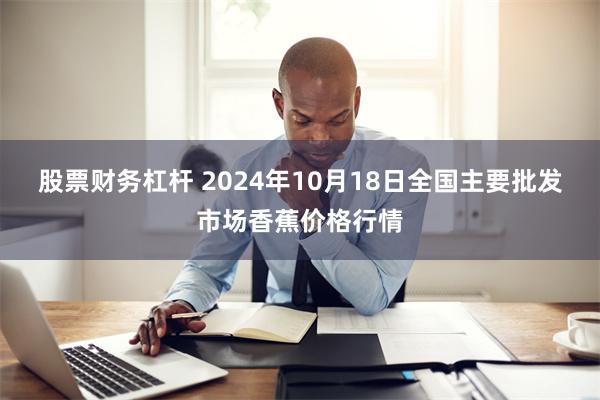 股票财务杠杆 2024年10月18日全国主要批发市场香蕉价格行情