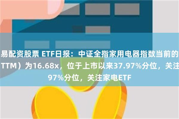 易配资股票 ETF日报：中证全指家用电器指数当前的市盈率（TTM）为16.68x，位于上市以来37.97%分位，关注家电ETF