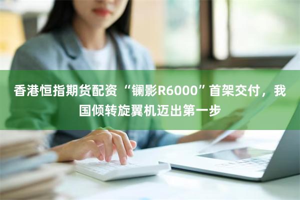 香港恒指期货配资 “镧影R6000”首架交付，我国倾转旋翼机迈出第一步