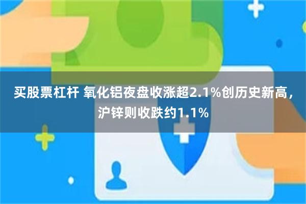 买股票杠杆 氧化铝夜盘收涨超2.1%创历史新高，沪锌则收跌约1.1%