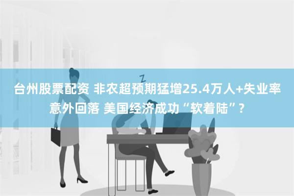 台州股票配资 非农超预期猛增25.4万人+失业率意外回落 美国经济成功“软着陆”?