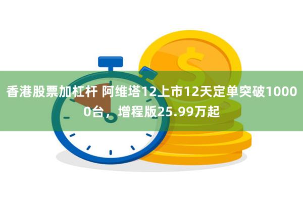 香港股票加杠杆 阿维塔12上市12天定单突破10000台，增程版25.99万起