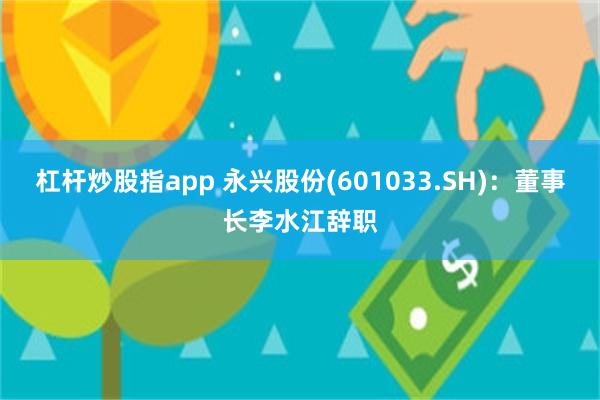 杠杆炒股指app 永兴股份(601033.SH)：董事长李水