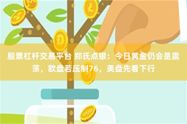 股票杠杆交易平台 郑氏点银：今日黄金仍会是震荡，欧盘若压制76，美盘先看下行