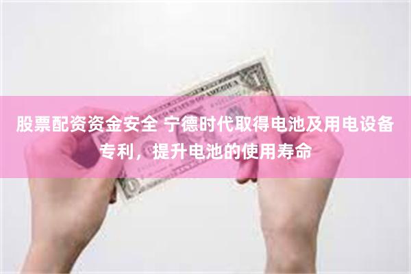 股票配资资金安全 宁德时代取得电池及用电设备专利，提升电池的使用寿命