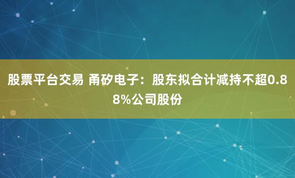 股票平台交易 甬矽电子：股东拟合计减持不超0.88%公司股份