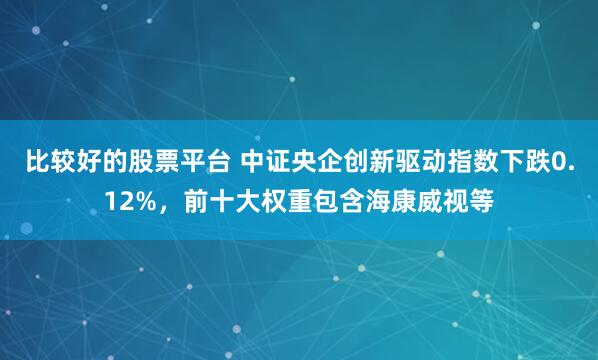 比较好的股票平台 中证央企创新驱动指数下跌0.12%，前十大权重包含海康威视等