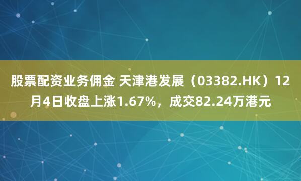 股票配资业务佣金 天津港发展（03382.HK）12月4日收盘上涨1.67%，成交82.24万港元