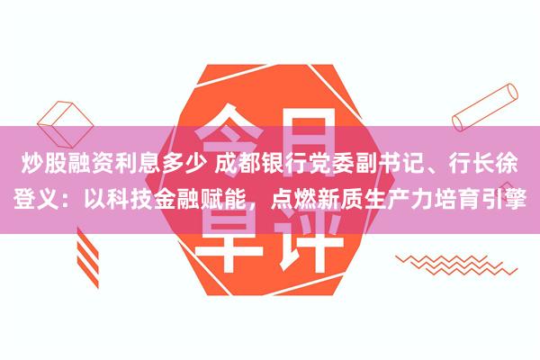 炒股融资利息多少 成都银行党委副书记、行长徐登义：以科技金融赋能，点燃新质生产力培育引擎