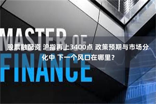 股票融配资 沪指再上3400点 政策预期与市场分化中 下一个风口在哪里？