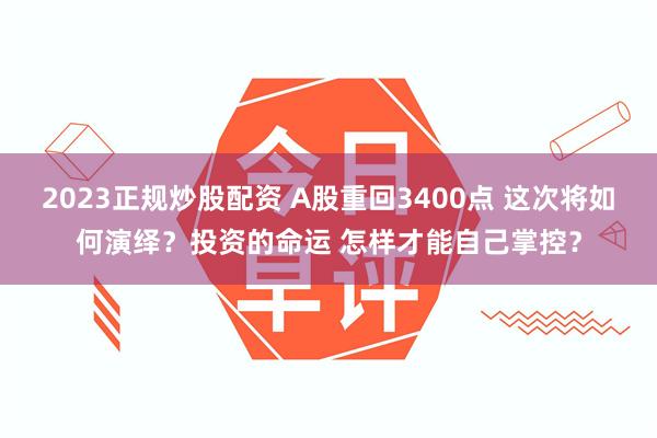 2023正规炒股配资 A股重回3400点 这次将如何演绎？投资的命运 怎样才能自己掌控？