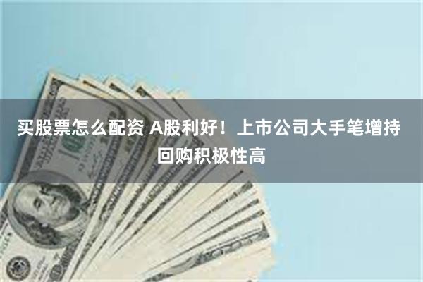 买股票怎么配资 A股利好！上市公司大手笔增持 回购积极性高