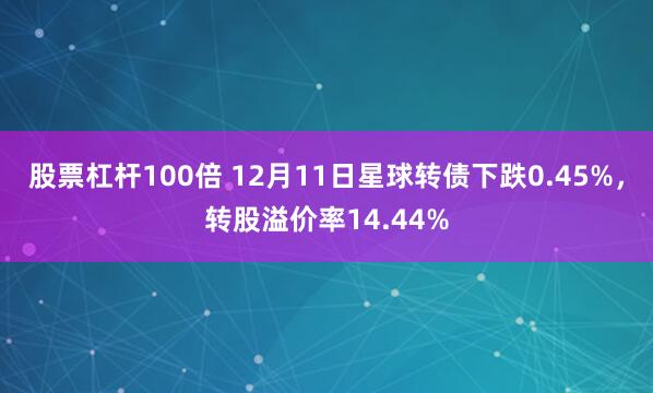 股票杠杆100倍 12月11日星球转债下跌0.45%，转股溢价率14.44%