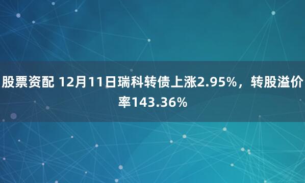 股票资配 12月11日瑞科转债上涨2.95%，转股溢价率143.36%