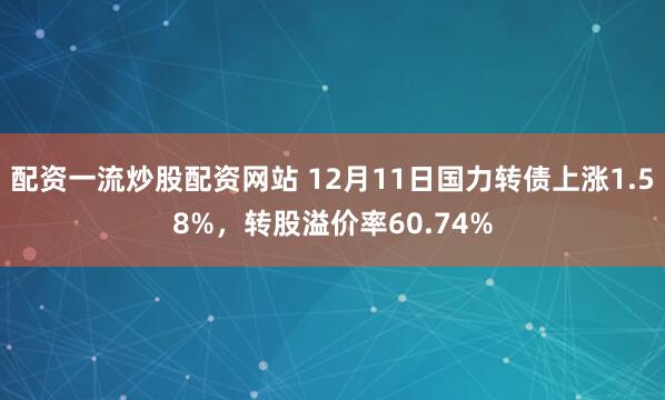 配资一流炒股配资网站 12月11日国力转债上涨1.58%，转股溢价率60.74%