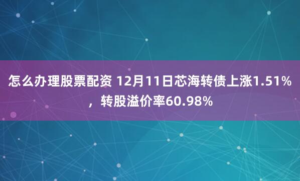 怎么办理股票配资 12月11日芯海转债上涨1.51%，转股溢价率60.98%