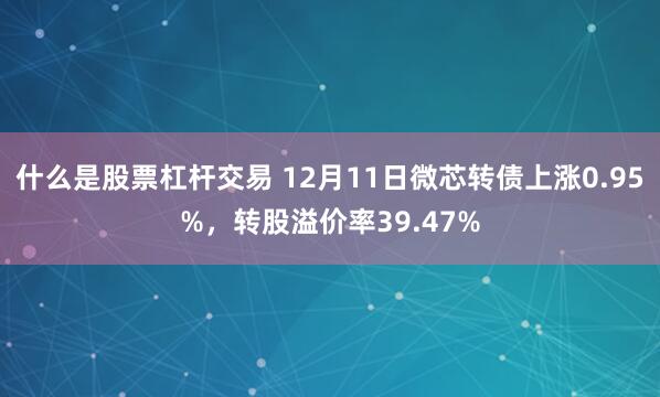 什么是股票杠杆交易 12月11日微芯转债上涨0.95%，转股溢价率39.47%