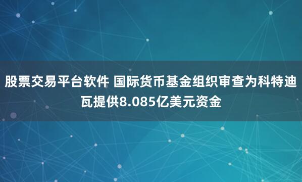 股票交易平台软件 国际货币基金组织审查为科特迪瓦提供8.085亿美元资金