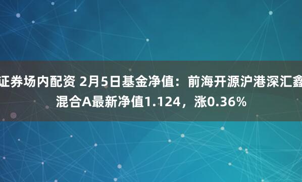 证券场内配资 2月5日基金净值：前海开源沪港深汇鑫混合A最新净值1.124，涨0.36%