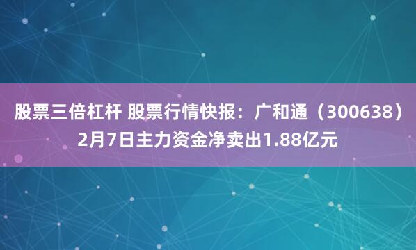 股票三倍杠杆 股票行情快报：广和通（300638）2月7日主力资金净卖出1.88亿元