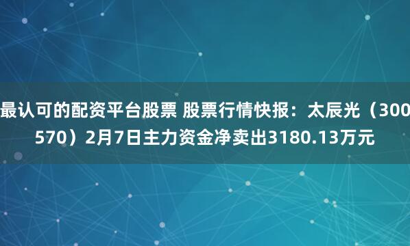 最认可的配资平台股票 股票行情快报：太辰光（300570）2月7日主力资金净卖出3180.13万元