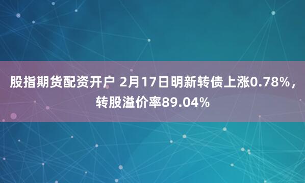 股指期货配资开户 2月17日明新转债上涨0.78%，转股溢价率89.04%