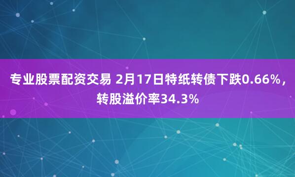 专业股票配资交易 2月17日特纸转债下跌0.66%，转股溢价率34.3%