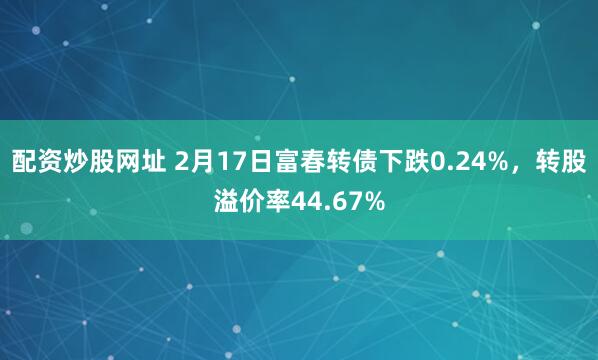 配资炒股网址 2月17日富春转债下跌0.24%，转股溢价率44.67%